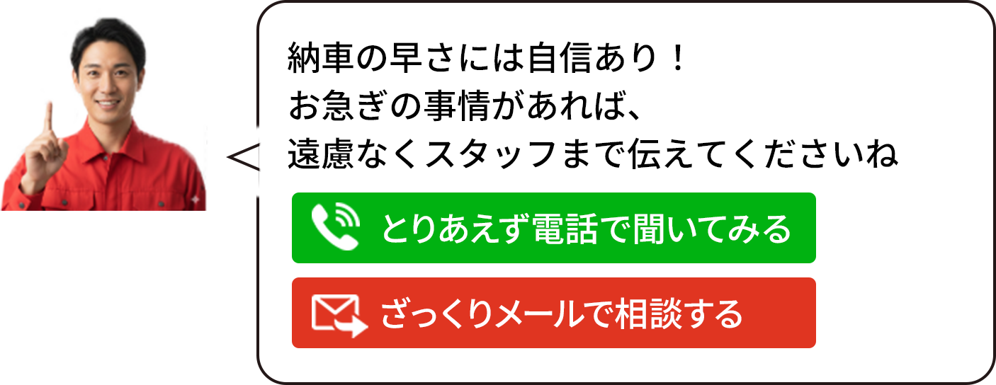 納車の早さには自信あり！ お急ぎの事情があれば、 遠慮なくスタッフまで伝えてくださいね