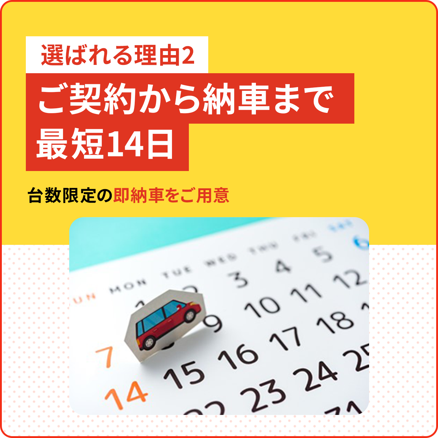 選ばれる理由2 ご契約から納車まで 最短14日 台数限定の即納車をご用意